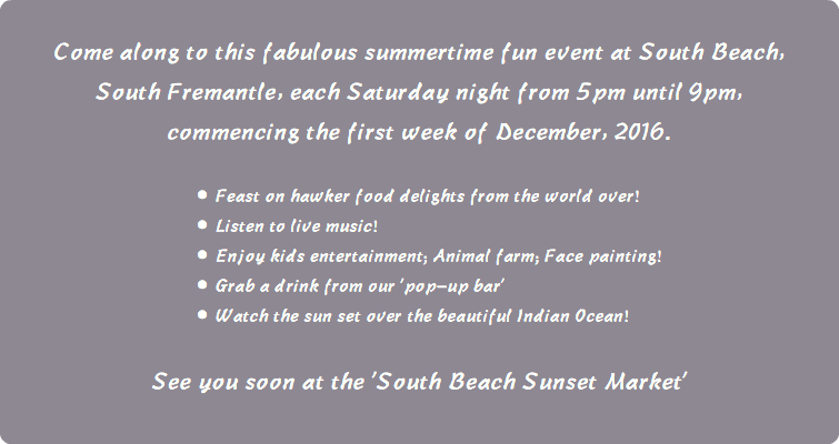  Come along to this fabulous summertime fun event at South Beach, South Fremantle, each Saturday night from 5pm until 9pm, commencing the first week of December, 2016. Feast on hawker food delights from the world over! Listen to live music! Enjoy kids entertainment; Animal farm; Face painting! Grab a drink from our 'pop-up bar' Watch the sun set over the beautiful Indian Ocean! See you soon at the 'South Beach Sunset Market' 